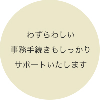 わずらわしい事務手続きもしっかりサポートいたします。