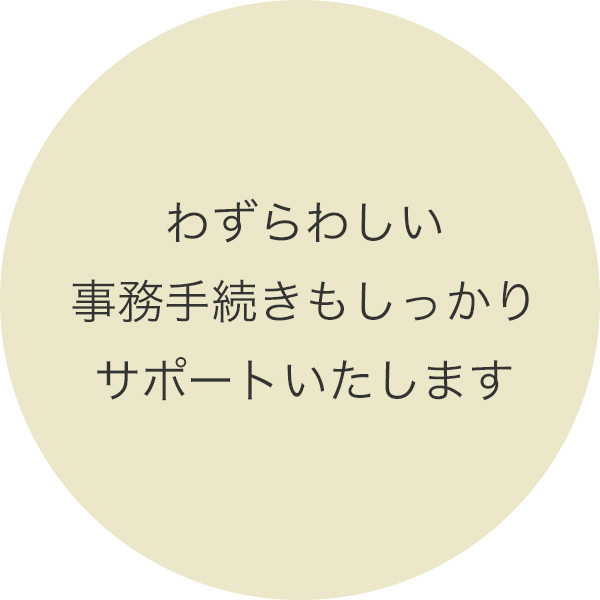 わずらわしい事務手続きもしっかりサポートいたします。